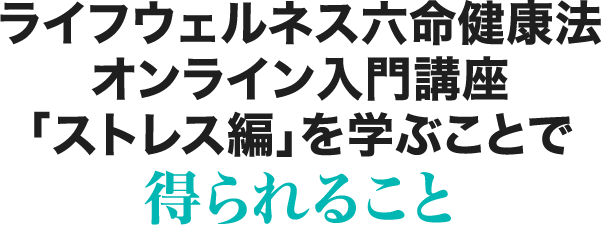 ライフウェルネス六命健康法オンライン入門講座「ストレス編」を学ぶことで得られること