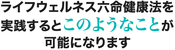 ライフウェルネス六命健康法を実践するとこのようなことが可能になります