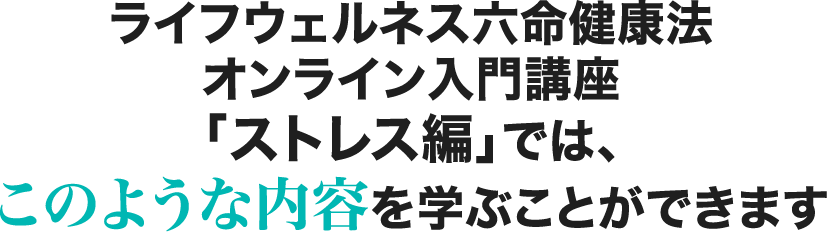 ライフウェルネス六命健康法オンライン入門講座 「ストレス編」では、このような内容を学ぶことができます