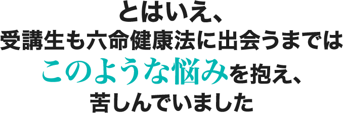 とはいえ、受講生も六命健康法に出会うまではこのような悩みを抱え、苦しんでいました